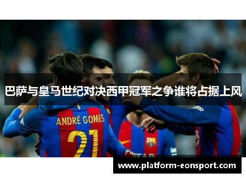 巴萨与皇马世纪对决西甲冠军之争谁将占据上风