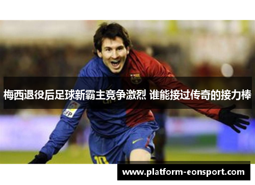 梅西退役后足球新霸主竞争激烈 谁能接过传奇的接力棒
