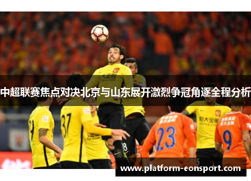 中超联赛焦点对决北京与山东展开激烈争冠角逐全程分析