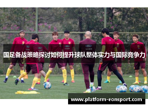国足备战策略探讨如何提升球队整体实力与国际竞争力