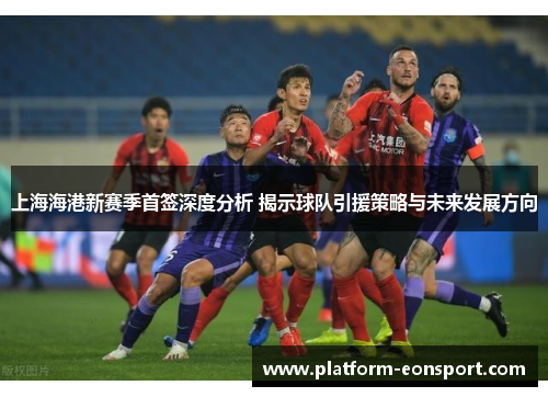 上海海港新赛季首签深度分析 揭示球队引援策略与未来发展方向