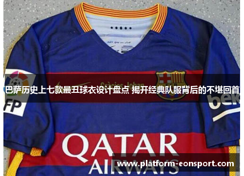 巴萨历史上七款最丑球衣设计盘点 揭开经典队服背后的不堪回首