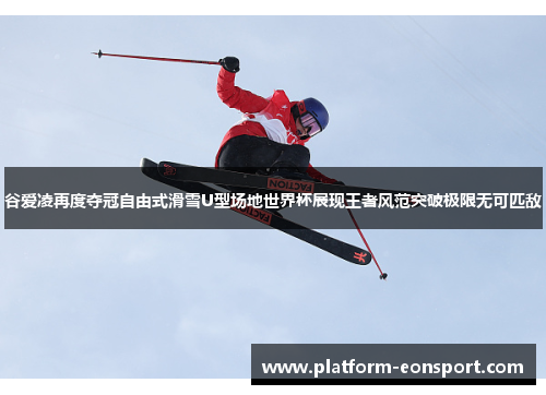 谷爱凌再度夺冠自由式滑雪U型场地世界杯展现王者风范突破极限无可匹敌