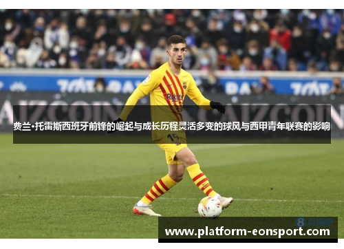 费兰·托雷斯西班牙前锋的崛起与成长历程灵活多变的球风与西甲青年联赛的影响